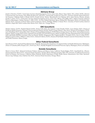 Vol. 52 / RR-17 Recommendations and Reports 61
Advisory Group
Joseph A. Bartoloni, D.M.D., United States Air Force Dental Investigation Service, Great Lakes, Illinois; Nancy Bjerke, M.A., M.Ed., M.P.H., Infection
Control Associates, San Antonio, Texas; Walter W. Bond, M.S., RCSA Inc., Lawrenceville, Georgia; Eve Cuny, M.S., University of Pacific School of Dentistry,
San Francisco, California; Kathy J. Eklund, M.H.P., Forsyth Institute, Boston, Massachusetts; Curt Hamann, M.D., Smart Practice, Phoenix, Arizona;
Jennifer A. Harte, D.D.S., United States Air Force Dental Investigation Service, Great Lakes, Illinois; Chris Miller, Ph.D., Indiana University School of
Dentistry, Bloomington, Indiana; Shannon E. Mills, D.D.S., Air Force Medical Operations Agency, Bolling AFB, Washington, District of Columbia; John
Molinari, Ph.D., University of Detroit Mercy School of Dentistry, Detroit, Michigan; William A. Rutala, Ph.D., University of North Carolina School of
Medicine, Chapel Hill, North Carolina; Brian Shearer, Ph.D., Bayer, Inc., Chicago, Illinois.
CDC Consultants
Matthew Arduino, Dr.P.H., Elizabeth Bolyard, M.P.H., Denise Cardo, M.D., Joe Carpenter, Linda Chiarello, M.P.H., Lynne Sehulster, Ph.D., Division of
Healthcare Quality Promotion, National Center for Infectious Diseases (NCID), Atlanta, Georgia; Miriam J. Alter, Ph.D., Division of Viral Hepatitis, NCID;
Larry Schonberger, Ph.D., Ermias Belay, M.D., Division of Viral and Ricketsial Diseases, NCID, Atlanta, Georgia; Susan Y. Chu, Ph.D., National Immunization
Program, Atlanta, Georgia; Paul A. Jensen, National Center for HIV, STD andTB Prevention, Atlanta, Georgia; Janice Huy, National Institute of Occupational
Safety and Health (NIOSH), Cincinnati, Ohio; Lee Petsonk, NIOSH, Morgantown, West Virginia; Jennifer L. Cleveland, D.D.S., Amy S. Collins, M.P.H.,
Barbara F. Gooch, D.M.D., William G. Kohn, D.D.S., Dolores M. Malvitz, Dr.P.H., Division of Oral Health, National Center for Chronic Disease Prevention
and Health Promotion, Atlanta Georgia.
Other Federal Consultants
Susan Runner, D.D.S., Food and Drug Administration, Rockville, Maryland; Elise Handelman, Occupational Safety and Health Administration, Washington,
District of Columbia; Jeffrey Kempter, M.S., David Liem, Ph.D., Michelle Wingfield, Environmental Protection Agency, Washington, District of Columbia.
Outside Consultants
Martin S. Favero, Ph.D., Advanced Sterilization Products, Johnson and Johnson, Irvine, California; Pamela Rodgers, Ph.D., SmartHealth Inc., Phoenix,
Arizona; Daniel M. Meyer, D.D.S., American Dental Association, Chicago, Illinois; Deborah Greenspan, BDS, DSC University of California San Francisco
School of Dentistry, San Francisco, California; Helene Bednarsh, Boston Department of Public Health, Boston, Massachusetts; Steve Peake, Barnstead-
Harvey Corp, Dubuque, Iowa; Chakwan Siew, Ph.D., American Dental Association, Chicago, Illinois.
 