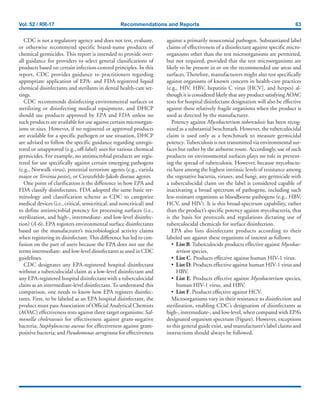 Vol. 52 / RR-17 Recommendations and Reports 63
CDC is not a regulatory agency and does not test, evaluate,
or otherwise recommend specific brand-name products of
chemical germicides. This report is intended to provide over-
all guidance for providers to select general classifications of
products based on certain infection-control principles. In this
report, CDC provides guidance to practitioners regarding
appropriate application of EPA- and FDA-registered liquid
chemical disinfectants and sterilants in dental health-care set-
tings.
CDC recommends disinfecting environmental surfaces or
sterilizing or disinfecting medical equipment, and DHCP
should use products approved by EPA and FDA unless no
such products are available for use against certain microorgan-
isms or sites. However, if no registered or approved products
are available for a specific pathogen or use situation, DHCP
are advised to follow the specific guidance regarding unregis-
tered or unapproved (e.g., off-label) uses for various chemical
germicides. For example, no antimicrobial products are regis-
tered for use specifically against certain emerging pathogens
(e.g., Norwalk virus), potential terrorism agents (e.g., variola
major or Yersinia pestis), or Creutzfeldt-Jakob disease agents.
One point of clarification is the difference in how EPA and
FDA classify disinfectants. FDA adopted the same basic ter-
minology and classification scheme as CDC to categorize
medical devices (i.e., critical, semicritical, and noncritical) and
to define antimicrobial potency for processing surfaces (i.e.,
sterilization, and high-, intermediate- and low-level disinfec-
tion) (A-6). EPA registers environmental surface disinfectants
based on the manufacturer’s microbiological activity claims
when registering its disinfectant.This difference has led to con-
fusion on the part of users because the EPA does not use the
terms intermediate- and low-level disinfectants as used in CDC
guidelines.
CDC designates any EPA-registered hospital disinfectant
without a tuberculocidal claim as a low-level disinfectant and
any EPA-registered hospital disinfectant with a tuberculocidal
claim as an intermediate-level disinfectant.To understand this
comparison, one needs to know how EPA registers disinfec-
tants. First, to be labeled as an EPA hospital disinfectant, the
product must pass Association of Official Analytical Chemists
(AOAC) effectiveness tests against three target organisms: Sal-
monella choleraesuis for effectiveness against gram-negative
bacteria; Staphylococcus aureus for effectiveness against gram-
positive bacteria; and Pseudomonas aeruginosa for effectiveness
against a primarily nosocomial pathogen. Substantiated label
claims of effectiveness of a disinfectant against specific micro-
organisms other than the test microorganisms are permitted,
but not required, provided that the test microorganisms are
likely to be present in or on the recommended use areas and
surfaces. Therefore, manufacturers might also test specifically
against organisms of known concern in health-care practices
(e.g., HIV, HBV, hepatitis C virus [HCV], and herpes) al-
though it is considered likely that any product satisfying AOAC
tests for hospital disinfectant designation will also be effective
against these relatively fragile organisms when the product is
used as directed by the manufacturer.
Potency against Mycobacterium tuberculosis has been recog-
nized as a substantial benchmark. However, the tuberculocidal
claim is used only as a benchmark to measure germicidal
potency.Tuberculosis is not transmitted via environmental sur-
faces but rather by the airborne route. Accordingly, use of such
products on environmental surfaces plays no role in prevent-
ing the spread of tuberculosis. However, because mycobacte-
ria have among the highest intrinsic levels of resistance among
the vegetative bacteria, viruses, and fungi, any germicide with
a tuberculocidal claim on the label is considered capable of
inactivating a broad spectrum of pathogens, including such
less-resistant organisms as bloodborne pathogens (e.g., HBV,
HCV, and HIV). It is this broad-spectrum capability, rather
than the product’s specific potency against mycobacteria, that
is the basis for protocols and regulations dictating use of
tuberculocidal chemicals for surface disinfection.
EPA also lists disinfectant products according to their
labeled use against these organisms of interest as follows:
• List B.Tuberculocide products effective against Mycobac-
terium species.
• List C. Products effective against human HIV-1 virus.
• List D. Products effective against human HIV-1 virus and
HBV.
• List E. Products effective against Mycobacterium species,
human HIV-1 virus, and HBV.
• List F. Products effective against HCV.
Microorganisms vary in their resistance to disinfection and
sterilization, enabling CDC’s designation of disinfectants as
high-, intermediate-, and low-level, when compared with EPA’s
designated organism spectrum (Figure). However, exceptions
to this general guide exist, and manufacturer’s label claims and
instructions should always be followed.
 