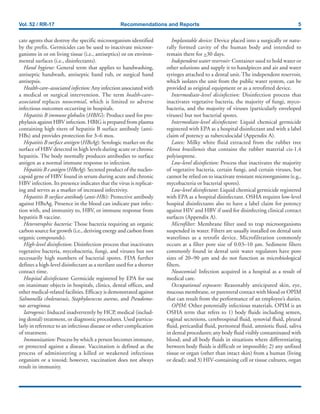 Vol. 52 / RR-17 Recommendations and Reports 5
cate agents that destroy the specific microorganism identified
by the prefix. Germicides can be used to inactivate microor-
ganisms in or on living tissue (i.e., antiseptics) or on environ-
mental surfaces (i.e., disinfectants).
Hand hygiene: General term that applies to handwashing,
antiseptic handwash, antiseptic hand rub, or surgical hand
antisepsis.
Health-care–associated infection: Any infection associated with
a medical or surgical intervention. The term health-care–
associated replaces nosocomial, which is limited to adverse
infectious outcomes occurring in hospitals.
Hepatitis B immune globulin (HBIG): Product used for pro-
phylaxis against HBV infection. HBIG is prepared from plasma
containing high titers of hepatitis B surface antibody (anti-
HBs) and provides protection for 3–6 mos.
Hepatitis B surface antigen (HBsAg): Serologic marker on the
surface of HBV detected in high levels during acute or chronic
hepatitis. The body normally produces antibodies to surface
antigen as a normal immune response to infection.
Hepatitis B e antigen (HBeAg): Secreted product of the nucleo-
capsid gene of HBV found in serum during acute and chronic
HBV infection. Its presence indicates that the virus is replicat-
ing and serves as a marker of increased infectivity.
Hepatitis B surface antibody (anti-HBs): Protective antibody
against HBsAg. Presence in the blood can indicate past infec-
tion with, and immunity to, HBV, or immune response from
hepatitis B vaccine.
Heterotrophic bacteria: Those bacteria requiring an organic
carbon source for growth (i.e., deriving energy and carbon from
organic compounds).
High-level disinfection: Disinfection process that inactivates
vegetative bacteria, mycobacteria, fungi, and viruses but not
necessarily high numbers of bacterial spores. FDA further
defines a high-level disinfectant as a sterilant used for a shorter
contact time.
Hospital disinfectant: Germicide registered by EPA for use
on inanimate objects in hospitals, clinics, dental offices, and
other medical-related facilities. Efficacy is demonstrated against
Salmonella choleraesuis, Staphylococcus aureus, and Pseudomo-
nas aeruginosa.
Iatrogenic: Induced inadvertently by HCP, medical (includ-
ing dental) treatment, or diagnostic procedures. Used particu-
larly in reference to an infectious disease or other complication
of treatment.
Immunization: Process by which a person becomes immune,
or protected against a disease. Vaccination is defined as the
process of administering a killed or weakened infectious
organism or a toxoid; however, vaccination does not always
result in immunity.
Implantable device: Device placed into a surgically or natu-
rally formed cavity of the human body and intended to
remain there for >30 days.
Independent water reservoir: Container used to hold water or
other solutions and supply it to handpieces and air and water
syringes attached to a dental unit. The independent reservoir,
which isolates the unit from the public water system, can be
provided as original equipment or as a retrofitted device.
Intermediate-level disinfection: Disinfection process that
inactivates vegetative bacteria, the majority of fungi, myco-
bacteria, and the majority of viruses (particularly enveloped
viruses) but not bacterial spores.
Intermediate-level disinfectant: Liquid chemical germicide
registered with EPA as a hospital disinfectant and with a label
claim of potency as tuberculocidal (Appendix A).
Latex: Milky white fluid extracted from the rubber tree
Hevea brasiliensis that contains the rubber material cis-1,4
polyisoprene.
Low-level disinfection: Process that inactivates the majority
of vegetative bacteria, certain fungi, and certain viruses, but
cannot be relied on to inactivate resistant microorganisms (e.g.,
mycobacteria or bacterial spores).
Low-level disinfectant: Liquid chemical germicide registered
with EPA as a hospital disinfectant. OSHA requires low-level
hospital disinfectants also to have a label claim for potency
against HIV and HBV if used for disinfecting clinical contact
surfaces (Appendix A).
Microfilter: Membrane filter used to trap microorganisms
suspended in water. Filters are usually installed on dental unit
waterlines as a retrofit device. Microfiltration commonly
occurs at a filter pore size of 0.03–10 µm. Sediment filters
commonly found in dental unit water regulators have pore
sizes of 20–90 µm and do not function as microbiological
filters.
Nosocomial: Infection acquired in a hospital as a result of
medical care.
Occupational exposure: Reasonably anticipated skin, eye,
mucous membrane, or parenteral contact with blood or OPIM
that can result from the performance of an employee’s duties.
OPIM: Other potentially infectious materials. OPIM is an
OSHA term that refers to 1) body fluids including semen,
vaginal secretions, cerebrospinal fluid, synovial fluid, pleural
fluid, pericardial fluid, peritoneal fluid, amniotic fluid, saliva
in dental procedures; any body fluid visibly contaminated with
blood; and all body fluids in situations where differentiating
between body fluids is difficult or impossible; 2) any unfixed
tissue or organ (other than intact skin) from a human (living
or dead); and 3) HIV-containing cell or tissue cultures, organ
 