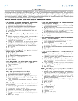 CE-2 MMWR December 19, 2003
1. The components of a personnel health infection control program
in a dental setting should include which of the following?
A. Infection control education and training for dental staff.
B. Appropriate immunizations against vaccine-preventable diseases.
C. Exposure prevention and postexposure management strategies.
D. Policies regarding work-related illness and work restrictions.
E. Confidentiality of work-related medical evaluations for dental staff.
F. All of the above.
2. Which of the following is true regarding standard infection-control
precautions?
A. Standard precautions are strategies used to reduce the risk of
transmission of pathogens in the health-care setting.
B. Standard precautions should be used in caring for all patients,
regardless of their infectious status.
C. Expanded or transmission-based precautions are used beyond
standard precautions to interrupt the spread of certain pathogens.
D. Standard precautions apply to exposure to blood, all body fluids and
secretions (except sweat), nonintact skin, and mucous membranes.
E. All of the above.
F. None of the above.
3. Factorstoconsiderinassessingneedforfollow-upafteranoccupational
blood or body fluid exposure include . . .
A. the type of exposure.
B. the type of body fluid.
C. the bloodborne pathogen infection status of the source.
D. the susceptibility of the exposed person.
E. all of the above.
F. none of the above.
4. Which of the following is not usually worn as personal protective
equipment when anticipating spatter of blood or body fluids?
A. Jacket with long sleeves.
B. Gloves.
C. Head covering.
D. Protective eyewear or face shield.
E. Face mask.
5. Which of the following is not true regarding gloves?
A. Certain hand lotions can affect the integrity of gloves.
B. Wearing gloves replaces the need for handwashing.
C. Sterile surgical gloves are recommended for oral surgical procedures.
D. TheFoodandDrugAdministration(FDA)hasidentifiedglovefailure
rates for manufacturers.
E. Certain glove materials can interfere with the setting of impression
materials.
6. Whichofthefollowingstatementsregardingprocessingofcontaminated
instruments is true?
A. Instruments should be processed in an area separate from where clean
instruments are stored.
B. Personnel should wear heavy-duty utility gloves.
C. Instruments only need cleaning if they have visible contamination.
D. Instruments should be heat-sterilized unless they are heat-sensitive.
E. Cleaning an instrument precedes all sterilization and disinfection
processes.
F. A, B, D, and E are correct.
Goal and Objectives
This MMWR provides recommendations regarding infection control practices for dentistry settings. These recommendations were prepared by CDC staff after
consultation with staff from other federal agencies and specialists in dental infection control. The goal of this report is to minimize the risk of disease transmission
in dental health-care settings through improved understanding and practice of evidence-based infection control strategies. Upon completion of this continuing
education activity, the reader should be able to 1) list the major components of a personnel health infection-control program in the dental setting; 2) list key measures
for preventing transmission of bloodborne pathogens; 3) describe key elements of instrument processing and sterilization; 4) describe dental water quality concepts;
and 5) demonstrate the importance of developing an infection-control program evaluation.
To receive continuing education credit, please answer all of the following questions.
7. Which of the following statements is true regarding monitoring the
correct functioning of a sterilizer?
A. A chemical indicator should be placed in a visible area of the package
before sterilization processing.
B. Abiologicalindicatorsporetestshouldbeprocessedthroughasterilizer
cycle at least once a week.
C. A biological indicator control test matching the same lot of the spore
test should be submitted with the sterilizer spore test.
D. Mechanicalassessmentsofsterilizercycletimeandtemperatureshould
be monitored.
E. All of the above.
8. Low- to intermediate–level disinfectants used to clean environmental
surfaces . . . (Indicate all that apply.)
A. rapidly inactivate human immunodeficiency virus and hepatitis B
virus on clinical contact and housekeeping surfaces.
B. must be FDA-registered.
C. are used after prompt removal of blood or body substance
contamination on a surface.
D. are appropriate to disinfect floors, depending on type of contamination.
E. all of the above.
F. A, C, and D are correct.
9. Which of the following statements is true regarding dental unit
waterlines?
A. If municipal water is the source that enters the dental unit waterline,
output will always meet drinking water quality.
B. Flushing the waterlines for >2 minutes at the beginning of the day
reduces the biofilm in the waterlines.
C. Dentists should consult with the manufacturer of the dental unit or
water delivery system to determine the best method for maintaining
optimal water quality.
D. Dental unit waterlines can reliably deliver optimal water quality when
used for irrigation during a surgical procedure.
E. All of the above.
F. A, B, and D are correct.
10. Which of the following is true regarding a dental clinic infection
control program evaluation?
A. A method to ensure a safe working environment should be in place to
reduce the risk of health-care–associated infections among patients
and occupational exposures among dental health-care personnel.
B. Evaluation of a program should include documenting periodic
observational assessments, reviewing completed checklists, and
reviewing occupational exposures.
C. An evaluation program does not improve an infection control program.
D. A and B are correct.
E. A and C are correct.
F. All of the above.
11. Indicate your work setting.
A. Private dental practice.
B. Hospital dental setting.
C. Academic institution.
D. Laboratory.
E. Other public health setting.
F. Other.
 