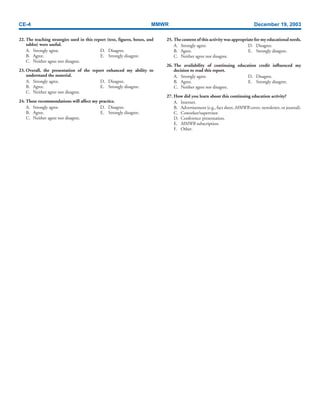 CE-4 MMWR December 19, 2003
22. The teaching strategies used in this report (text, figures, boxes, and
tables) were useful.
A. Strongly agree. D. Disagree.
B. Agree. E. Strongly disagree.
C. Neither agree nor disagree.
23. Overall, the presentation of the report enhanced my ability to
understand the material.
A. Strongly agree. D. Disagree.
B. Agree. E. Strongly disagree.
C. Neither agree nor disagree.
24. These recommendations will affect my practice.
A. Strongly agree. D. Disagree.
B. Agree. E. Strongly disagree.
C. Neither agree nor disagree.
25. The content of this activity was appropriate for my educational needs.
A. Strongly agree. D. Disagree.
B. Agree. E. Strongly disagree.
C. Neither agree nor disagree.
26. The availability of continuing education credit influenced my
decision to read this report.
A. Strongly agree. D. Disagree.
B. Agree. E. Strongly disagree.
C. Neither agree nor disagree.
27. How did you learn about this continuing education activity?
A. Internet.
B. Advertisement (e.g., fact sheet, MMWR cover, newsletter, or journal).
C. Coworker/supervisor.
D. Conference presentation.
E. MMWR subscription.
F. Other.
 