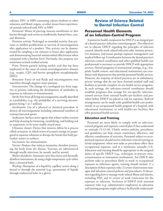 6 MMWR December 19, 2003
cultures; HIV- or HBV-containing culture medium or other
solutions; and blood, organs, or other tissues from experimen-
tal animals infected with HIV or HBV.
Parenteral: Means of piercing mucous membranes or skin
barrier through such events as needlesticks, human bites, cuts,
and abrasions.
Persistent activity: Prolonged or extended activity that pre-
vents or inhibits proliferation or survival of microorganisms
after application of a product. This activity can be demon-
strated by sampling a site minutes or hours after application
and demonstrating bacterial antimicrobial effectiveness when
compared with a baseline level. Previously, this property was
sometimes termed residual activity.
Prion: Protein particle lacking nucleic acid that has been
implicated as the cause of certain neurodegenerative diseases
(e.g., scrapie, CJD, and bovine spongiform encephalopathy
[BSE]).
Retraction: Entry of oral fluids and microorganisms into
waterlines through negative water pressure.
Seroconversion: The change of a serological test from nega-
tive to positive indicating the development of antibodies in
response to infection or immunization.
Sterile: Free from all living microorganisms; usually described
as a probability (e.g., the probability of a surviving microor-
ganism being 1 in 1 million).
Sterilization: Use of a physical or chemical procedure to
destroy all microorganisms including substantial numbers of
resistant bacterial spores.
Surfactants: Surface-active agents that reduce surface tension
and help cleaning by loosening, emulsifying, and holding soil
in suspension, to be more readily rinsed away.
Ultrasonic cleaner: Device that removes debris by a process
called cavitation, in which waves of acoustic energy are propa-
gated in aqueous solutions to disrupt the bonds that hold par-
ticulate matter to surfaces.
Vaccination: See immunization.
Vaccine: Product that induces immunity, therefore protect-
ing the body from the disease. Vaccines are administered
through needle injections, by mouth, and by aerosol.
Washer-disinfector: Automatic unit that cleans and thermally
disinfects instruments, by using a high-temperature cycle rather
than a chemical bath.
Wicking: Absorption of a liquid by capillary action along a
thread or through the material (e.g., penetration of liquids
through undetected holes in a glove).
Review of Science Related
to Dental Infection Control
Personnel Health Elements
of an Infection-Control Program
A protective health component for DHCP is an integral part
of a dental practice infection-control program. The objectives
are to educate DHCP regarding the principles of infection
control, identify work-related infection risks, institute preven-
tive measures, and ensure prompt exposure management and
medical follow-up. Coordination between the dental practice’s
infection-control coordinator and other qualified health-care
professionals is necessary to provide DHCP with appropriate
services. Dental programs in institutional settings, (e.g., hos-
pitals, health centers, and educational institutions) can coor-
dinate with departments that provide personnel health services.
However, the majority of dental practices are in ambulatory,
private settings that do not have licensed medical staff and
facilities to provide complete on-site health service programs.
In such settings, the infection-control coordinator should
establish programs that arrange for site-specific infection-
control services from external health-care facilities and pro-
viders before DHCP are placed at risk for exposure. Referral
arrangements can be made with qualified health-care profes-
sionals in an occupational health program of a hospital, with
educational institutions, or with health-care facilities that
offer personnel health services.
Education and Training
Personnel are more likely to comply with an infection-
control program and exposure-control plan if they understand
its rationale (5,13,16). Clearly written policies, procedures,
and guidelines can help ensure consistency, efficiency, and
effective coordination of activities. Personnel subject to occu-
pational exposure should receive infection-control training on
initial assignment, when new tasks or procedures affect their
occupational exposure, and at a minimum, annually (13).
Education and training should be appropriate to the assigned
duties of specific DHCP (e.g., techniques to prevent cross-
contamination or instrument sterilization). For DHCP who
perform tasks or procedures likely to result in occupational
exposure to infectious agents, training should include 1) a
description of their exposure risks; 2) review of prevention strat-
egies and infection-control policies and procedures; 3) discus-
sion regarding how to manage work-related illness and injuries,
including PEP; and 4) review of work restrictions for the
exposure or infection. Inclusion of DHCP with minimal
exposure risks (e.g., administrative employees) in education
and training programs might enhance facilitywide understand-
 