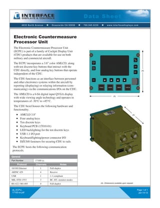 4630 North Avenue n Oceanside CA 92056 n 760.945.0230 n www.interfacedisplays.com
Data Sheet
ds_ECPU_
17100-xx.pdf
Page 1 of 1
Jan-14-13
The Electronic Countermeasure Processor Unit
(ECPU) is part of a family of Cockpit Display Unit
(CDU) products that are available for use on both
military and commercial aircraft.
The ECPU incorporates a 3.8" color AMLCD, along
with ten discrete key buttons that interact with the
CDU directly, and four analog key buttons that operate
independent of the CDU.
The CDU functions as an interface between personnel
and other electronics systems within the aircraft by
reporting (displaying) or relaying information (com-
municating) via the communications I/Os on the CDU.
The AMLCD is a 6-bit digital input QVGA display
with wide viewing angle technology and operates in
temperatures of -30°C to +85°C.
The CDU bezel houses the following hardware and
functionality.
n AMCLD 3.8"
n Four analog keys
n Ten discrete keys
n Keyboard PCB (17010-01)
n LED backlighting for the ten discrete keys
n USB 1.1 I/O port
n Keyboard/lighting/power connector I/O
n DZUS® fasteners for securing CDU to rails
The ECPU hosts the following communication
protocols.
Electronic Countermeasure
Processor Unit
General
Part Number 17100-xx
Protocol Channels Notes
10/100 Ethernet 1 Full-duplex
ARINC 429 4 Receive
USB 1 1.1 compliant
MIL-STD-1553 3 BC, RT, monitor modes
RS-422 / RS-485 4 Full-duplex
(A)
(A)
(A)
(A) Dimensions available upon request.
 