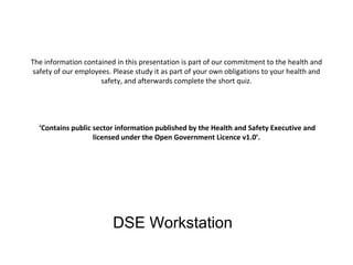 The information contained in this presentation is part of our commitment to the health and
safety of our employees. Please study it as part of your own obligations to your health and
safety, and afterwards complete the short quiz.

‘Contains public sector information published by the Health and Safety Executive and
licensed under the Open Government Licence v1.0’.

DSE Workstation

 