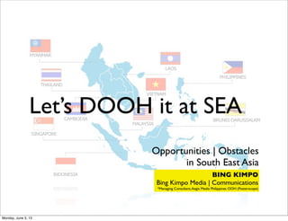 Let’s DOOH it at SEA
Opportunities | Obstacles
in South East Asia
BING KIMPO
Bing Kimpo Media | Communications
*Managing Consultant,Aegis Media Philippines OOH (Posterscope)
Monday, June 3, 13
 