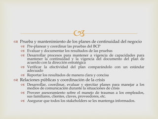 
 Prueba y mantenimiento de los planes de continuidad del negocio
 Pre-planear y coordinar las pruebas del BCP
 Evaluar y documentar los resultados de las pruebas
 Desarrollar procesos para mantener a vigencia de capacidades para
mantener la continuidad y la vigencia del documento del plan de
acuerdo con la dirección estratégica
 Verificar la efectividad del plan comparándolo con un estándar
adecuado
 Reportar los resultados de manera clara y concisa
 Relaciones públicas y coordinación de la crisis
 Desarrollar, coordinar, evaluar y ejercitar planes para manejar a los
medios de comunicación durante la situaciones de crisis
 Proveer asesoramiento sobre el manejo de traumas a los empleados,
sus familiares, clientes, claves, proveedores, etc.
 Asegurar que todos los stakeholders se les mantenga informados.
 