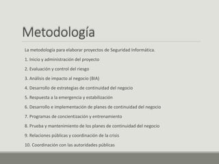 Metodología
La metodología para elaborar proyectos de Seguridad Informática.
1. Inicio y administración del proyecto
2. Evaluación y control del riesgo
3. Análisis de impacto al negocio (BIA)
4. Desarrollo de estrategias de continuidad del negocio
5. Respuesta a la emergencia y estabilización
6. Desarrollo e implementación de planes de continuidad del negocio
7. Programas de concientización y entrenamiento
8. Prueba y mantenimiento de los planes de continuidad del negocio
9. Relaciones públicas y coordinación de la crisis
10. Coordinación con las autoridades públicas
 