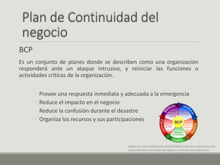 Plan de Continuidad del
negocio
BCP
Es un conjunto de planes donde se describen como una organización
responderá ante un ataque intrusivo, y reiniciar las funciones o
actividades criticas de la organización.
◦ Provee una respuesta inmediata y adecuada a la emergencia
◦ Reduce el impacto en el negocio
◦ Reduce la confusión durante el desastre
◦ Organiza los recursos y sus participaciones
Imagen de: http://blog.edisa.com/2014/05/sistemas-corporativos-alta-
disponibilidad-continuidad-de-negocio-y-entorno-ante-desastres/
 
