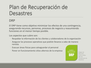 Plan de Recuperación de
Desastres
DRP
El DRP tiene como objetivo minimizar los efectos de una contingencia,
asegurando recursos, personas, procesos de negocio y reasumiendo
funciones en el menor tiempo posible.
Los aspectos que cubre son:
◦ Respaldar la información de los clientes y colaboradores de la organización
◦ Asegurar los procesos operativos que podrán llevarse a cabo de manera
remota
◦ Evacuar áreas físicas para salvaguardar al personal
◦ Poner en funcionamiento sitios alternos de la empresa
Imagen de:
http://sol-
it.com.co/drp-
plan-de-
recuperacion-de-
desastres/
 