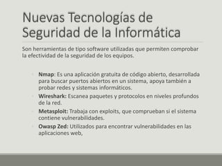 Nuevas Tecnologías de
Seguridad de la Informática
Son herramientas de tipo software utilizadas que permiten comprobar
la efectividad de la seguridad de los equipos.
◦ Nmap: Es una aplicación gratuita de código abierto, desarrollada
para buscar puertos abiertos en un sistema, apoya también a
probar redes y sistemas informáticos.
◦ Wireshark: Escanea paquetes y protocolos en niveles profundos
de la red.
◦ Metasploit: Trabaja con exploits, que comprueban si el sistema
contiene vulnerabilidades.
◦ Owasp Zed: Utilizados para encontrar vulnerabilidades en las
aplicaciones web,
 