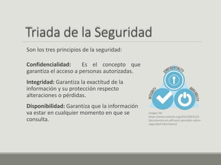 Triada de la Seguridad
Confidencialidad: Es el concepto que
garantiza el acceso a personas autorizadas.
Integridad: Garantiza la exactitud de la
información y su protección respecto
alteraciones o pérdidas.
Disponibilidad: Garantiza que la información
va estar en cualquier momento en que se
consulta.
Son los tres principios de la seguridad:
Imagen de:
https://www.isotools.org/2015/09/22/4-
documentos-en-pdf-para-aprender-sobre-
seguridad-informatica/
 