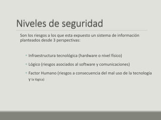 Niveles de seguridad
Son los riesgos a los que esta expuesto un sistema de información
planteados desde 3 perspectivas:
 Infraestructura tecnológica (hardware o nivel físico)
 Lógico (riesgos asociados al software y comunicaciones)
 Factor Humano (riesgos a consecuencia del mal uso de la tecnología
y la lógica)
 