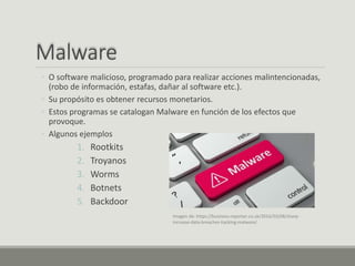 Malware
◦ O software malicioso, programado para realizar acciones malintencionadas,
(robo de información, estafas, dañar al software etc.).
◦ Su propósito es obtener recursos monetarios.
◦ Estos programas se catalogan Malware en función de los efectos que
provoque.
◦ Algunos ejemplos
1. Rootkits
2. Troyanos
3. Worms
4. Botnets
5. Backdoor
Imagen de: https://business-reporter.co.uk/2016/03/08/sharp-
increase-data-breaches-hacking-malware/
 