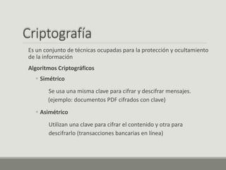 Criptografía
Es un conjunto de técnicas ocupadas para la protección y ocultamiento
de la información
Algoritmos Criptográficos
 Simétrico
Se usa una misma clave para cifrar y descifrar mensajes.
(ejemplo: documentos PDF cifrados con clave)
 Asimétrico
Utilizan una clave para cifrar el contenido y otra para
descifrarlo (transacciones bancarias en línea)
 