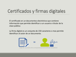 Certificados y firmas digitales
El certificado en un documentos electrónico que contiene
información que permite identificar a un usuario o titular de la
clave pública
La firma digital es un conjunto de 150 caracteres o mas permite
identificar al autor de un documento.
Imagen de: https://www.xolido.com/lang/xolidosign/modulo/xolidosign-desktop/firmar/
 