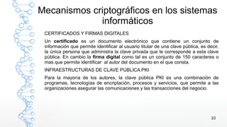 10
Mecanismos criptográficos en los sistemas
informáticos
CERTIFICADOS Y FIRMAS DIGITALES
Un certificado es un documento electrónico que contiene un conjunto de
información que permite identificar al usuario titular de una clave pública, es decir,
la única persona que administra la clave privada que le corresponde a esta clave
pública. En cambio la firma digital como tal es un conjunto de 150 caracteres o
mas que permite identificar al autor del documento en el que consta.
INFRAESTRUCTURAS DE CLAVE PÚBLICA PKI
Para la mayoría de los autores, la clave pública PKI es una combinación de
programas, tecnologías de encriptación, procesos y servicios, que permite a las
organizaciones asegurar las comunicaciones y las transacciones del negocio.
 