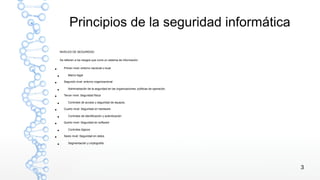 3
Principios de la seguridad informática
NIVELES DE SEGURIDAD
Se refieren a los riesgos que corre un sistema de información.
● Primer nivel: entorno nacional o local
● Marco legal
● Segundo nivel: entorno organizacional
● Administración de la seguridad en las organizaciones: políticas de operación.
● Tercer nivel: Seguridad física
● Controles de acceso y seguridad de equipos.
● Cuarto nivel: Seguridad en hardware
● Controles de identificación y autenticación
● Quinto nivel: Seguridad en software
● Controles lógicos
● Sexto nivel: Seguridad en datos
● Segmentación y criptografía
 