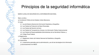 7
Principios de la seguridad informática
MARCO LEGAL DE SEGURIDAD DE LA INFORMACIÓN NACIONAL
Marco Jurídico.-
a) Constitución Política de los Estados Unidos Mexicanos.
b) Leyes.
b.1. Ley del Sistema Nacional de Información Estadística y Geográfica;
b.2. Ley Federal de Protección de Datos Personales;
b.3. Ley Federal del Derecho de Autor;
b.4. Ley Federal de Transparencia y Acceso a la Información Pública Gubernamental;
b.5. Ley Federal de Responsabilidades Administrativas de los Servidores Públicos, y
b.6. Código Penal Federal.
c) Reglamentos.
c.1. Reglamento Interior del Instituto Nacional de Estadística y Geografía.
d) Lineamientos
d.1. Lineamientos generales para la administración y uso de las tecnologías de la información
y comunicaciones en el INEGI.
 