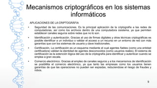 9
Mecanismos criptográficos en los sistemas
informáticos
APLICACIONES DE LA CRIPTOGRÁFIA
● Seguridad de las comunicaciones. Es la principal aplicación de la criptografía a las redes de
computadoras, así como los archivos dentro de una computadora osistema, ya que permiten
establecer canales seguros sobre redes que no lo son.
● Identificación y autenticación. Gracias al uso de firmas digitales y otras técnicas criptográficas es
posible identificar a un individuo o validar el acceso a un recurso en un entorno de red con más
garantías que con los sistemas de usuario y clave tradicionales.
● Certificación. La certificación es un esquema mediante el cual agentes fiables (como una entidad
certificadora) validan la identidad de agentes desconocidos (como usuarios reales). El sistema de
certificación es la extención lógica del uso de la criptografía para identificar y autenticar cuando se
emplea a gran escala.
● Comercio electrónico. Gracias al empleo de canales seguros y a los mecanismos de identificación
se posiblilita el comercio electrónico, ya que tanto las empresas como los usuarios tienen
garantías de que las operaciones no pueden ser espiadas, reduciendose el riesgo de fraudes y
robos.
 