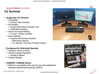 ELECTRONICS DIVISION
15
© 2019 Leonardo MW Ltd – All rights reserved
LEONARDO MW LIMITED PRORIETARY – COMMERCIAL IN CONFIDENCE
LEONARDO MW LIMITED PRORIETARY
C2 Terminal
• Single User C2 Terminal
• C2 Display
 Primary User Interface
• EO Display
 Visual confirmation of threat / risk
 Evidential recording
• Audio and Visual Alerting
 2 Level – Amber and Red
• User Interface
 Joystick and Primary Controls
 Alternative Options
 Inc. Meerkat - Eye Point of Regard System
• Configured for Distracted Operator
• Operator ‘Action on Alert’
• Decision based interaction
 Accept or Reject
• Intuitive Display
• CONOPS / CONUSE Driven
• Refine in consultation with user for use with established
Standard Operating Procedures (SOPs)
 