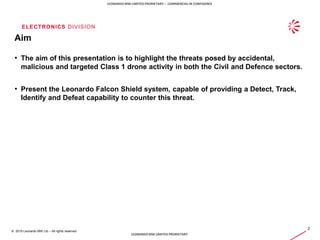 ELECTRONICS DIVISION
2
© 2019 Leonardo MW Ltd – All rights reserved
LEONARDO MW LIMITED PRORIETARY – COMMERCIAL IN CONFIDENCE
LEONARDO MW LIMITED PRORIETARY
Aim
• The aim of this presentation is to highlight the threats posed by accidental,
malicious and targeted Class 1 drone activity in both the Civil and Defence sectors.
• Present the Leonardo Falcon Shield system, capable of providing a Detect, Track,
Identify and Defeat capability to counter this threat.
 