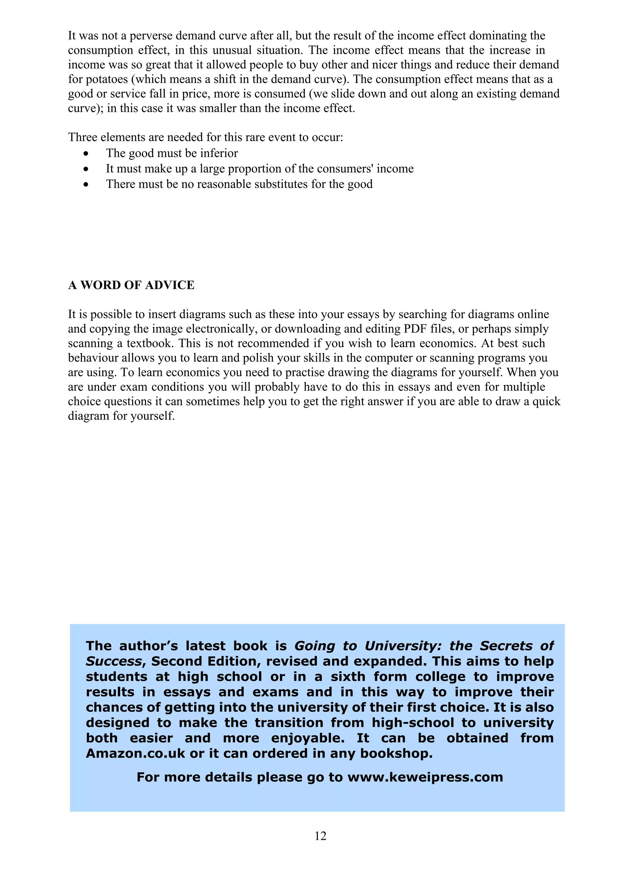 It was not a perverse demand curve after all, but the result of the income effect dominating the
consumption effect, in this unusual situation. The income effect means that the increase in
income was so great that it allowed people to buy other and nicer things and reduce their demand
for potatoes (which means a shift in the demand curve). The consumption effect means that as a
good or service fall in price, more is consumed (we slide down and out along an existing demand
curve); in this case it was smaller than the income effect.

Three elements are needed for this rare event to occur:
  · The good must be inferior
  · It must make up a large proportion of the consumers' income
  · There must be no reasonable substitutes for the good




A WORD OF ADVICE

It is possible to insert diagrams such as these into your essays by searching for diagrams online
and copying the image electronically, or downloading and editing PDF files, or perhaps simply
scanning a textbook. This is not recommended if you wish to learn economics. At best such
behaviour allows you to learn and polish your skills in the computer or scanning programs you
are using. To learn economics you need to practise drawing the diagrams for yourself. When you
are under exam conditions you will probably have to do this in essays and even for multiple
choice questions it can sometimes help you to get the right answer if you are able to draw a quick
diagram for yourself.




   The author’s latest book is Going to University: the Secrets of
   Success, Second Edition, revised and expanded. This aims to help
   students at high school or in a sixth form college to improve
   results in essays and exams and in this way to improve their
   chances of getting into the university of their first choice. It is also
   designed to make the transition from high-school to university
   both easier and more enjoyable. It can be obtained from
   Amazon.co.uk or it can ordered in any bookshop.
             For more details please go to www.keweipress.com



                                                12
 