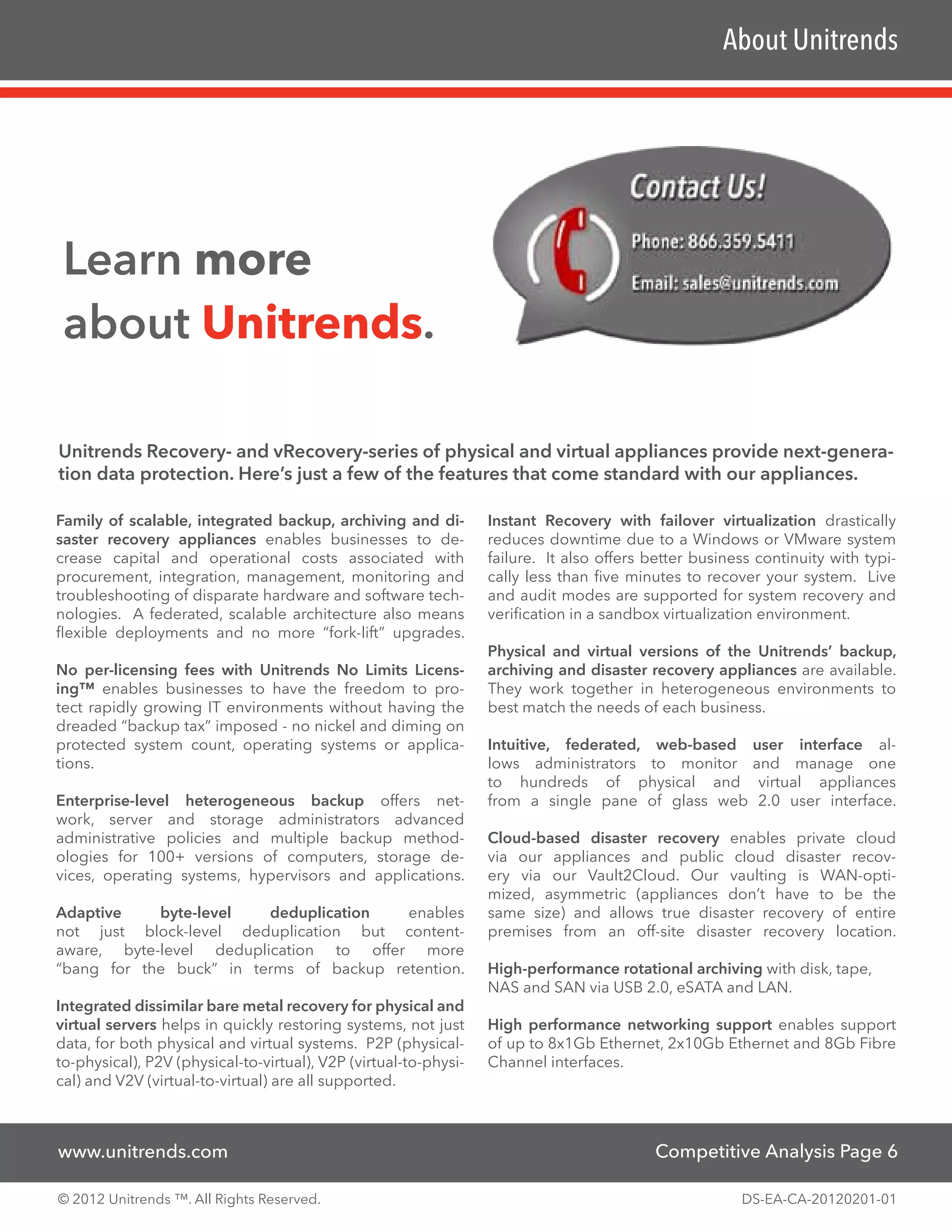 About Unitrends




 Learn more
 about Unitrends.

Unitrends Recovery- and vRecovery-series of physical and virtual appliances provide next-genera-
tion data protection. Here’s just a few of the features that come standard with our appliances.

Family of scalable, integrated backup, archiving and di-          Instant Recovery with failover virtualization drastically
saster recovery appliances enables businesses to de-              reduces downtime due to a Windows or VMware system
crease capital and operational costs associated with              failure. It also offers better business continuity with typi-
procurement, integration, management, monitoring and              cally less than five minutes to recover your system. Live
troubleshooting of disparate hardware and software tech-          and audit modes are supported for system recovery and
nologies. A federated, scalable architecture also means           verification in a sandbox virtualization environment.
flexible deployments and no more “fork-lift” upgrades.
                                                                  Physical and virtual versions of the Unitrends’ backup,
No per-licensing fees with Unitrends No Limits Licens-            archiving and disaster recovery appliances are available.
ing™ enables businesses to have the freedom to pro-               They work together in heterogeneous environments to
tect rapidly growing IT environments without having the           best match the needs of each business.
dreaded “backup tax” imposed - no nickel and diming on
protected system count, operating systems or applica-             Intuitive, federated, web-based user interface al-
tions.                                                            lows administrators to monitor and manage one
                                                                  to hundreds of physical and virtual appliances
Enterprise-level heterogeneous backup offers net-                 from a single pane of glass web 2.0 user interface.
work, server and storage administrators advanced
administrative policies and multiple backup method-               Cloud-based disaster recovery enables private cloud
ologies for 100+ versions of computers, storage de-               via our appliances and public cloud disaster recov-
vices, operating systems, hypervisors and applications.           ery via our Vault2Cloud. Our vaulting is WAN-opti-
                                                                  mized, asymmetric (appliances don’t have to be the
Adaptive    byte-level   deduplication   enables                  same size) and allows true disaster recovery of entire
not just block-level deduplication but content-                   premises from an off-site disaster recovery location.
aware, byte-level deduplication to offer more
“bang for the buck” in terms of backup retention.                 High-performance rotational archiving with disk, tape,
                                                                  NAS and SAN via USB 2.0, eSATA and LAN.
Integrated dissimilar bare metal recovery for physical and
virtual servers helps in quickly restoring systems, not just      High performance networking support enables support
data, for both physical and virtual systems. P2P (physical-       of up to 8x1Gb Ethernet, 2x10Gb Ethernet and 8Gb Fibre
to-physical), P2V (physical-to-virtual), V2P (virtual-to-physi-   Channel interfaces.
cal) and V2V (virtual-to-virtual) are all supported.



www.unitrends.com                                                                          Competitive Analysis Page 6

© 2012 Unitrends ™. All Rights Reserved.                                                               DS-EA-CA-20120201-01
 