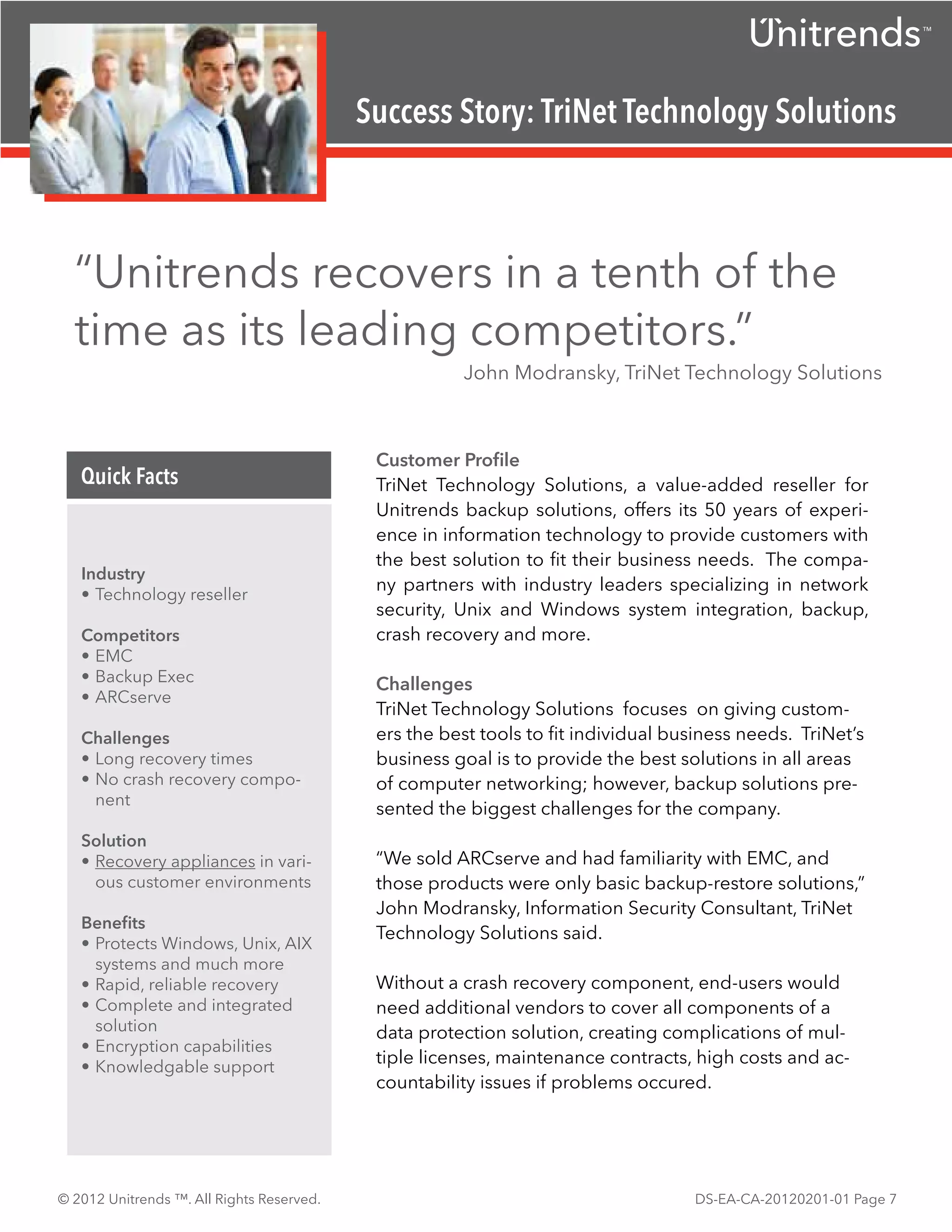TM




                                           Success Story: TriNet Technology Solutions



  “Unitrends recovers in a tenth of the
  time as its leading competitors.”
                                                      John Modransky, TriNet Technology Solutions



                                            Customer Profile
   Quick Facts                              TriNet Technology Solutions, a value-added reseller for
                                            Unitrends backup solutions, offers its 50 years of experi-
                                            ence in information technology to provide customers with
                                            the best solution to fit their business needs. The compa-
   Industry
                                            ny partners with industry leaders specializing in network
   •	Technology reseller
                                            security, Unix and Windows system integration, backup,
   Competitors                              crash recovery and more.
   •	EMC
   •	Backup Exec                            Challenges
   •	ARCserve
                                            TriNet Technology Solutions focuses on giving custom-
   Challenges                               ers the best tools to fit individual business needs. TriNet’s
   •	Long recovery times                    business goal is to provide the best solutions in all areas
   •	No crash recovery compo-               of computer networking; however, backup solutions pre-
     nent
                                            sented the biggest challenges for the company.
   Solution
   •	Recovery appliances in vari-           “We sold ARCserve and had familiarity with EMC, and
     ous customer environments              those products were only basic backup-restore solutions,”
                                            John Modransky, Information Security Consultant, TriNet
   Benefits
                                            Technology Solutions said.
   •	Protects Windows, Unix, AIX
     systems and much more
   •	Rapid, reliable recovery               Without a crash recovery component, end-users would
   •	Complete and integrated                need additional vendors to cover all components of a
     solution                               data protection solution, creating complications of mul-
   •	Encryption capabilities
   •	Knowledgable support
                                            tiple licenses, maintenance contracts, high costs and ac-
                                            countability issues if problems occured.




© 2012 Unitrends ™. All Rights Reserved.                                           DS-EA-CA-20120201-01 Page 7
 