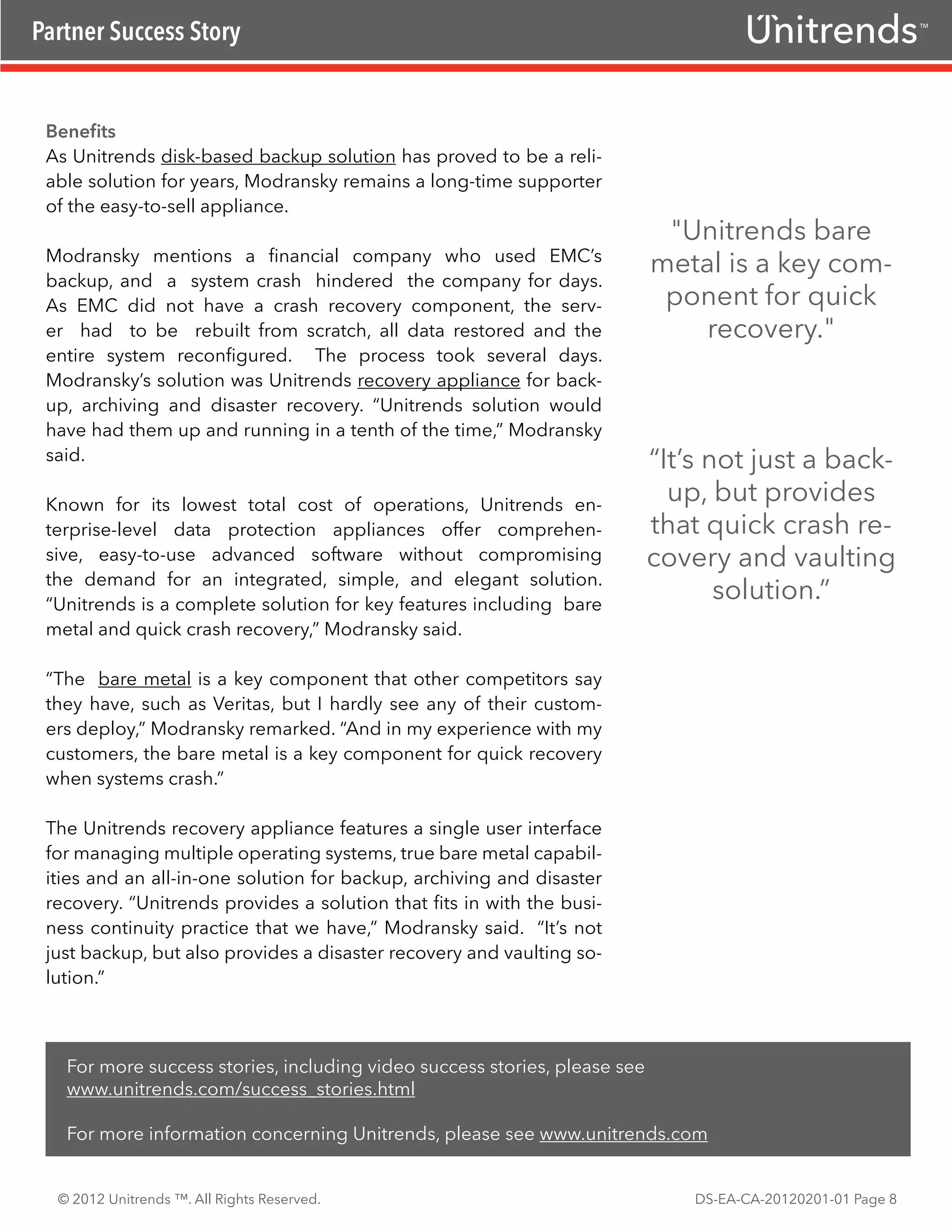 Partner Success Story                                                                                        TM




 Benefits
 As Unitrends disk-based backup solution has proved to be a reli-
 able solution for years, Modransky remains a long-time supporter
 of the easy-to-sell appliance.
                                                                            "Unitrends bare
 Modransky mentions a financial company who used EMC’s
                                                                           metal is a key com-
 backup, and a system crash hindered the company for days.
 As EMC did not have a crash recovery component, the serv-                  ponent for quick
 er had to be rebuilt from scratch, all data restored and the                  recovery."
 entire system reconfigured. The process took several days.
 Modransky’s solution was Unitrends recovery appliance for back-
 up, archiving and disaster recovery. “Unitrends solution would
 have had them up and running in a tenth of the time,” Modransky
 said.                                                                     “It’s not just a back-
 Known for its lowest total cost of operations, Unitrends en-
                                                                             up, but provides
 terprise-level data protection appliances offer comprehen-                that quick crash re-
 sive, easy-to-use advanced software without compromising                  covery and vaulting
 the demand for an integrated, simple, and elegant solution.
 “Unitrends is a complete solution for key features including bare
                                                                                  solution.”
 metal and quick crash recovery,” Modransky said.

 “The bare metal is a key component that other competitors say
 they have, such as Veritas, but I hardly see any of their custom-
 ers deploy,” Modransky remarked. “And in my experience with my
 customers, the bare metal is a key component for quick recovery
 when systems crash.”

 The Unitrends recovery appliance features a single user interface
 for managing multiple operating systems, true bare metal capabil-
 ities and an all-in-one solution for backup, archiving and disaster
 recovery. “Unitrends provides a solution that fits in with the busi-
 ness continuity practice that we have,” Modransky said. “It’s not
 just backup, but also provides a disaster recovery and vaulting so-
 lution.”



   For more success stories, including video success stories, please see
   www.unitrends.com/success_stories.html

   For more information concerning Unitrends, please see www.unitrends.com


  © 2012 Unitrends ™. All Rights Reserved.                                     DS-EA-CA-20120201-01 Page 8
 