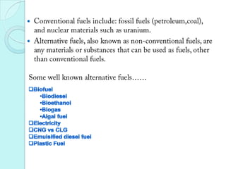 Conventional fuels include: fossil fuels (petroleum,coal), and nuclear materials such as uranium. Alternative fuels, also known as non-conventional fuels, are any materials or substances that can be used as fuels, other than conventional fuels.