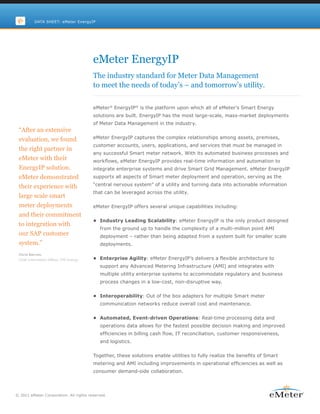 DATA SHEET: eMeter EnergyIP




                                         eMeter EnergyIP
                                         The industry standard for Meter Data Management
                                         to meet the needs of today’s – and tomorrow’s utility.

                                         eMeter® EnergyIP® is the platform upon which all of eMeter’s Smart Energy
                                         solutions are built. EnergyIP has the most large-scale, mass-market deployments
                                         of Meter Data Management in the industry.
 “After an extensive
 evaluation, we found                    eMeter EnergyIP captures the complex relationships among assets, premises,
                                         customer accounts, users, applications, and services that must be managed in
 the right partner in
                                         any successful Smart meter network. With its automated business processes and
 eMeter with their                       workflows, eMeter EnergyIP provides real-time information and automation to
 EnergyIP solution.                      integrate enterprise systems and drive Smart Grid Management. eMeter EnergyIP
 eMeter demonstrated                     supports all aspects of Smart meter deployment and operation, serving as the

 their experience with                   “central nervous system” of a utility and turning data into actionable information
                                         that can be leveraged across the utility.
 large scale smart
 meter deployments                       eMeter EnergyIP offers several unique capabilities including:
 and their commitment
                                         •	 Industry Leading Scalability: eMeter EnergyIP is the only product designed
 to integration with
                                           from the ground up to handle the complexity of a multi-million point AMI
 our SAP customer                          deployment – rather than being adapted from a system built for smaller scale
 system.”                                  deployments.

 Chris Barron,
 Chief Information Officer, CPS Energy   •	 Enterprise Agility: eMeter EnergyIP’s delivers a flexible architecture to
                                           support any Advanced Metering Infrastructure (AMI) and integrates with
                                           multiple utility enterprise systems to accommodate regulatory and business
                                           process changes in a low-cost, non-disruptive way.


                                         •	 Interoperability: Out of the box adapters for multiple Smart meter
                                           communication networks reduce overall cost and maintenance.


                                         •	 Automated, Event-driven Operations: Real-time processing data and
                                           operations data allows for the fastest possible decision making and improved
                                           efficiencies in billing cash flow, IT reconciliation, customer responsiveness,
                                           and logistics.


                                         Together, these solutions enable utilities to fully realize the benefits of Smart
                                         metering and AMI including improvements in operational efficiencies as well as
                                         consumer demand-side collaboration.




© 2011 eMeter Corporation. All rights reserved.
 