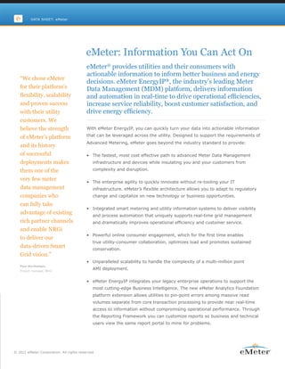 DATA SHEET: eMeter




                                          eMeter: Information You Can Act On
                                          eMeter® provides utilities and their consumers with
                                          actionable information to inform better business and energy
   “We chose eMeter
                                          decisions. eMeter EnergyIP®, the industry’s leading Meter
   for their platform’s                   Data Management (MDM) platform, delivers information
   flexibility, scalability               and automation in real-time to drive operational efficiencies,
   and proven success                     increase service reliability, boost customer satisfaction, and
   with their utility                     drive energy efficiency.
   customers. We
   believe the strength                   With eMeter EnergyIP, you can quickly turn your data into actionable information

   of eMeter’s platform                   that can be leveraged across the utility. Designed to support the requirements of
                                          Advanced Metering, eMeter goes beyond the industry standard to provide:
   and its history
   of successful                          • The fastest, most cost effective path to advanced Meter Data Management
   deployments makes                         infrastructure and devices while insulating you and your customers from

   them one of the                           complexity and disruption.

   very few meter                         • The enterprise agility to quickly innovate without re-tooling your IT
   data management                           infrastructure. eMeter’s flexible architecture allows you to adapt to regulatory
   companies who                             change and capitalize on new technology or business opportunities.

   can fully take
                                          • Integrated smart metering and utility information systems to deliver visibility
   advantage of existing                     and process automation that uniquely supports real-time grid management
   rich partner channels                     and dramatically improves operational efficiency and customer service.
   and enable NRGi
                                          • Powerful online consumer engagement, which for the first time enables
   to deliver our
                                             true utility-consumer collaboration, optimizes load and promotes sustained
   data-driven Smart                         conservation.
   Grid vision.”
                                          • Unparalleled scalability to handle the complexity of a multi-million point
   Poul Berthelsen,
   Project manager, NRGi
                                             AMI deployment.


                                          • eMeter EnergyIP integrates your legacy enterprise operations to support the
                                             most cutting-edge Business Intelligence. The new eMeter Analytics Foundation
                                             platform extension allows utilities to pin-point errors among massive read
                                             volumes separate from core transaction processing to provide near real-time
                                             access to information without compromising operational performance. Through
                                             the Reporting Framework you can customize reports so business and technical
                                             users view the same report portal to mine for problems.




© 2011 eMeter Corporation. All rights reserved.
 