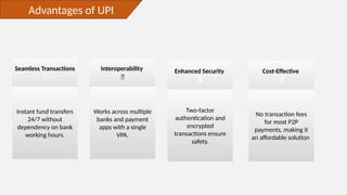 Advantages of UPI
Seamless Transactions
🚀
Instant fund transfers
24/7 without
dependency on bank
working hours.
Interoperability
🔄
Works across multiple
banks and payment
apps with a single
VPA.
Enhanced Security
🔒
Two-factor
authentication and
encrypted
transactions ensure
safety.
Cost-Effective
💰
No transaction fees
for most P2P
payments, making it
an affordable solution.
 