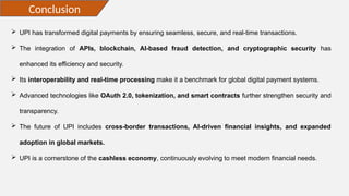 Conclusion
 UPI has transformed digital payments by ensuring seamless, secure, and real-time transactions.
 The integration of APIs, blockchain, AI-based fraud detection, and cryptographic security has
enhanced its efficiency and security.
 Its interoperability and real-time processing make it a benchmark for global digital payment systems.
 Advanced technologies like OAuth 2.0, tokenization, and smart contracts further strengthen security and
transparency.
 The future of UPI includes cross-border transactions, AI-driven financial insights, and expanded
adoption in global markets.
 UPI is a cornerstone of the cashless economy, continuously evolving to meet modern financial needs.
 