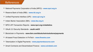 References
 National Payments Corporation of India (NPCI) - www.npci.org.in
 Reserve Bank of India (RBI) - www.rbi.org.in
 Unified Payments Interface (UPI) - www.upi.org.in
 Indian Banks’ Association (IBA) - www.iba.org.in
 NPCI UPI Transaction Reports - www.npci.org.in/statistics
 OAuth 2.0 Security Standards - oauth.net/2/
 Blockchain in Payments - www.ibm.com/blockchain/solutions/payments
 AI-based Fraud Detection in FinTech - www.finextra.com
 Tokenization in Digital Payments - www.paymentssource.com
 Smart Contracts and Decentralized Finance - www.coindesk.com
 