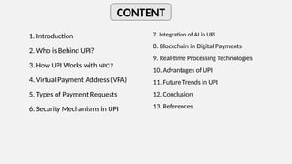 CONTENT
1. Introduction
2. Who is Behind UPI?
3. How UPI Works with NPCI?
4. Virtual Payment Address (VPA)
5. Types of Payment Requests
6. Security Mechanisms in UPI
7. Integration of AI in UPI
8. Blockchain in Digital Payments
9. Real-time Processing Technologies
10. Advantages of UPI
11. Future Trends in UPI
12. Conclusion
13. References
 