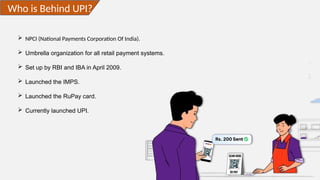 Who is Behind UPI?
 NPCI (National Payments Corporation Of India).
 Umbrella organization for all retail payment systems.
 Set up by RBI and IBA in April 2009.
 Launched the IMPS.
 Launched the RuPay card.
 Currently launched UPI.
 