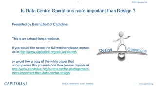 1 ©2015CapitolineLtd
DESIGN: OPERATIONS:AUDIT:TRAINING www.capitoline.org
Is Data Centre Operations more important than Design ?
Presented by Barry Elliott of Capitoline
This is an extract from a webinar.
If you would like to see the full webinar please contact
us at http://www.capitoline.org/ask-an-expert/
or would like a copy of the white paper that
accompanies this presentation then please register at
http://www.capitoline.org/is-data-centre-management-
more-important-than-data-centre-design/
 