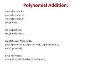 Polynomial Addition:
#include<stdio.h>
#include<stdlib.h>
#include<conio.h>
struct Node
{
int coef; int exp;
struct Node *next;
};
typedef struct Node node;
node *poly1=NULL,*poly2=NULL,*poly3=NULL;
node* getnode()
{
node *newnode;
newnode=(node*)malloc(sizeof(node));
 