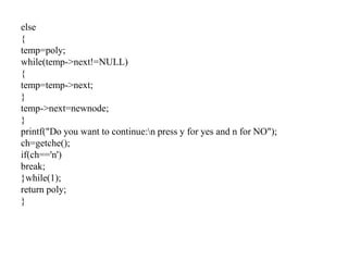 else
{
temp=poly;
while(temp->next!=NULL)
{
temp=temp->next;
}
temp->next=newnode;
}
printf("Do you want to continue:n press y for yes and n for NO");
ch=getche();
if(ch=='n')
break;
}while(1);
return poly;
}
 