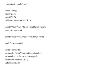 void display(node *poly)
{
node *temp;
temp=poly;
printf("n");
while(temp->next!=NULL)
{
printf("%dx^%d+",temp->coef,temp->exp);
temp=temp->next;
}
printf("%dx^%d",temp->coef,temp->exp);
}
node* createnode()
{
node *newnode;
newnode=(node*)malloc(sizeof(node));
newnode->coef=newnode->exp=0;
newnode->next=NULL;
return newnode;
}
 