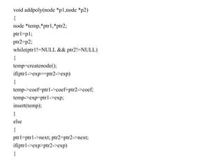 void addpoly(node *p1,node *p2)
{
node *temp,*ptr1,*ptr2;
ptr1=p1;
ptr2=p2;
while(ptr1!=NULL && ptr2!=NULL)
{
temp=createnode();
if(ptr1->exp==ptr2->exp)
{
temp->coef=ptr1->coef+ptr2->coef;
temp->exp=ptr1->exp;
insert(temp);
}
else
{
ptr1=ptr1->next; ptr2=ptr2->next;
if(ptr1->exp>ptr2->exp)
{
 