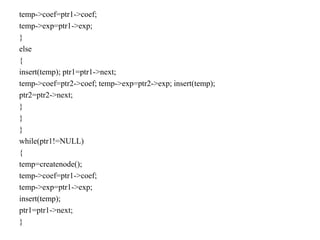 temp->coef=ptr1->coef;
temp->exp=ptr1->exp;
}
else
{
insert(temp); ptr1=ptr1->next;
temp->coef=ptr2->coef; temp->exp=ptr2->exp; insert(temp);
ptr2=ptr2->next;
}
}
}
while(ptr1!=NULL)
{
temp=createnode();
temp->coef=ptr1->coef;
temp->exp=ptr1->exp;
insert(temp);
ptr1=ptr1->next;
}
 