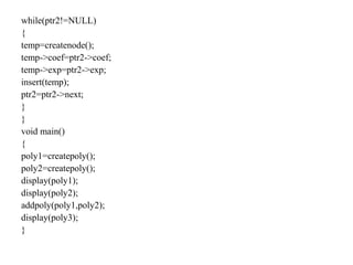 while(ptr2!=NULL)
{
temp=createnode();
temp->coef=ptr2->coef;
temp->exp=ptr2->exp;
insert(temp);
ptr2=ptr2->next;
}
}
void main()
{
poly1=createpoly();
poly2=createpoly();
display(poly1);
display(poly2);
addpoly(poly1,poly2);
display(poly3);
}
 
