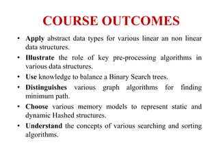 COURSE OUTCOMES
• Apply abstract data types for various linear an non linear
data structures.
• Illustrate the role of key pre-processing algorithms in
various data structures.
• Use knowledge to balance a Binary Search trees.
• Distinguishes various graph algorithms for finding
minimum path.
• Choose various memory models to represent static and
dynamic Hashed structures.
• Understand the concepts of various searching and sorting
algorithms.
 