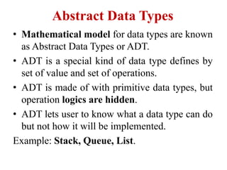 Abstract Data Types
• Mathematical model for data types are known
as Abstract Data Types or ADT.
• ADT is a special kind of data type defines by
set of value and set of operations.
• ADT is made of with primitive data types, but
operation logics are hidden.
• ADT lets user to know what a data type can do
but not how it will be implemented.
Example: Stack, Queue, List.
 