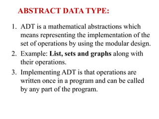 ABSTRACT DATA TYPE:
1. ADT is a mathematical abstractions which
means representing the implementation of the
set of operations by using the modular design.
2. Example: List, sets and graphs along with
their operations.
3. Implementing ADT is that operations are
written once in a program and can be called
by any part of the program.
 