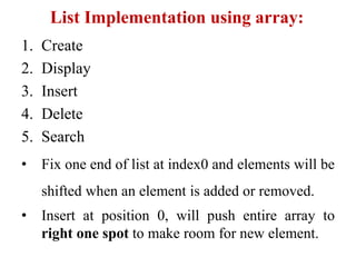 List Implementation using array:
1. Create
2. Display
3. Insert
4. Delete
5. Search
• Fix one end of list at index0 and elements will be
shifted when an element is added or removed.
• Insert at position 0, will push entire array to
right one spot to make room for new element.
 