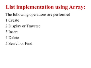 List implementation using Array:
The following operations are performed
1.Create
2.Display or Traverse
3.Insert
4.Delete
5.Search or Find
 