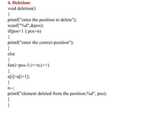 4. Deletion:
void deletion()
{
printf("enter the position to delete");
scanf("%d",&pos);
if(pos<1 || pos>n)
{
printf("enter the correct position");
}
else
{
for(i=pos-1;i<=n;i++)
{
a[i]=a[i+1];
}
n--;
printf("element deleted from the position:%d", pos);
}
}
 